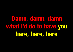 Damn, damn, damn

what I'd do to have you
here, here, here