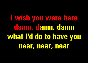 I wish you were here
damn, damn, damn

what I'd do to have you
near, near, near