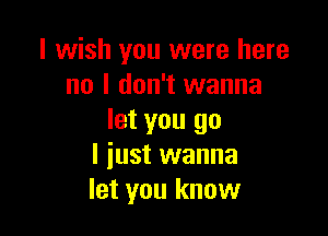 I wish you were here
no I don't wanna

let you go
I just wanna
let you know