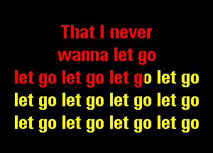 That I never
wanna let go
let go let go let go let go
let go let go let go let go
let go let go let go let go