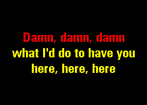 Damn, damn, damn

what I'd do to have you
here, here, here