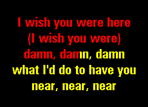 I wish you were here
(I wish you were)
damn, damn, damn
what I'd do to have you
near, near, near