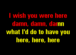 I wish you were here
damn, damn, damn

what I'd do to have you
here, here, here