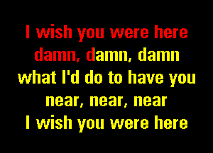 I wish you were here
damn, damn, damn
what I'd do to have you
near, near, near
I wish you were here