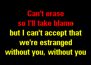 Can't erase
so I'll take blame
but I can't accept that
we're estranged
without you, without you