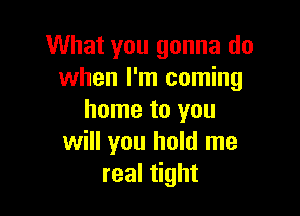 What you gonna do
when I'm coming

home to you
will you hold me
real tight