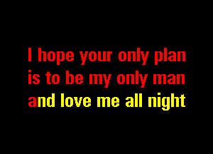 I hope your only plan

is to be my only man
and love me all night