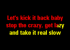 Let's kick it back baby

stop the crazy, get lazy
and take it real slow