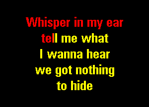 Whisper in my ear
tell me what

I wanna hear
we got nothing
to hide