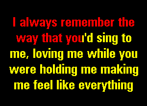 I always remember the
way that you'd sing to
me, loving me while you
were holding me making
me feel like everything
