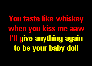 You taste like whiskey

when you kiss me aaw

I'll give anything again
to be your baby doll