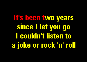 It's been two years
since I let you go

I couldn't listen to
a joke or rock 'n' roll