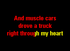 And muscle cars

drove a truck
right through my heart