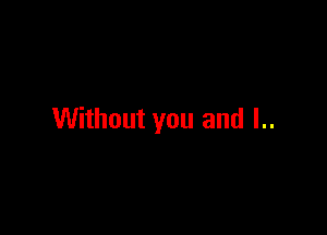 Without you and I..