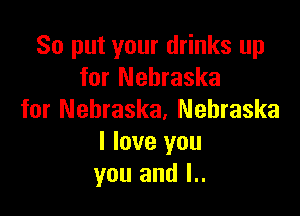 So put your drinks up
for Nebraska

for Nebraska. Nebraska
I love you
you and I..