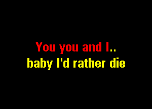 You you and l..

haby I'd rather die