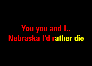 You you and l..

Nehraska I'd rather die