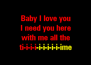 Baby I love you
I need you here

with me all the
ti-i-i-i-i-i-i-i-i-ime