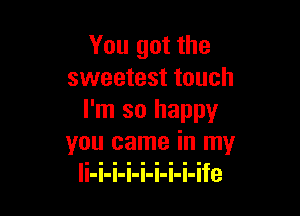 You got the
sweetest touch

I'm so happy
you came in my
li-i-i-i-i-i-i-i-ife