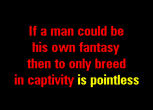 If a man could be
his own fantasy

then to only breed
in captivity is pointless