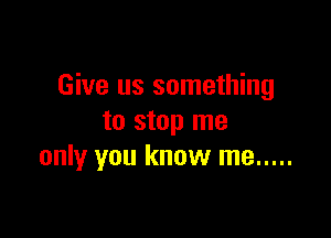 Give us something

to stop me
only you know me .....