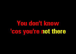 You don't know

'cos you're not there