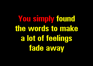 You simply found
the words to make

a lot of feelings
fade away