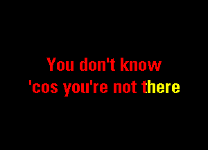 You don't know

'cos you're not there