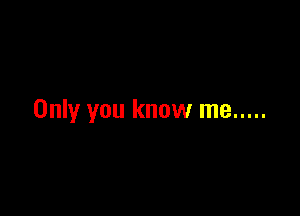 Only you know me .....