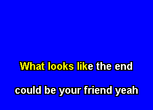 What looks like the end

could be your friend yeah