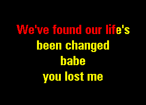 We've found our life's
been changed

babe
you lost me