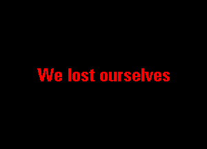 We lost ourselves