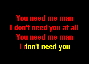 You need me man
I don't need you at all

You need me man
I don't need you