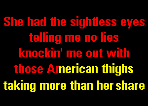 She had the sightless eyes
telling me no lies
knockin' me out with
those American thighs

taking more than hershare