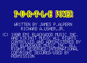 8W IowER

WRITTEN BY JQMES P.9LPERN
RICHQRD Q.U8HER,JR.

(C) 1996 EMI BLQCKNOOD MU
9ND KIKINIT MUSIC 9

T ED 9ND QDM

WOOD MUSI

LL
INI BY
K C I
ESERUEDCINTER
5 USE

C.
S
L
QL

SIC IN
RIGHT
STERED
NC. 9L
NQTION
SECUREDC D BY

L
C
R
H
I N

CON ROL
EMI BLQ
RIGHTS

COPYRIG
PERMISS