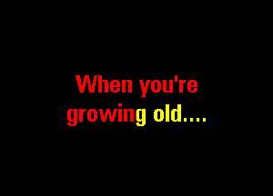 When you're

growing old....