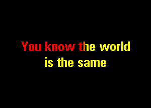 You know the world

is the same