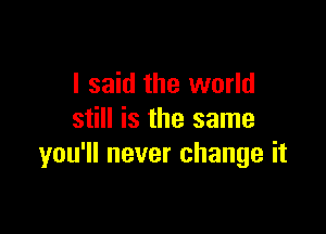 I said the world

still is the same
you'll never change it