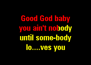 Good God baby
you ain't nobody

until some-hody
Io....ves you
