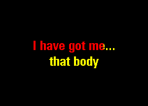 I have got me...

that body