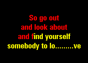 So go out
and look about

and find yourself
somebody to lo ......... ve
