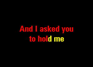 And I asked you

to hold me