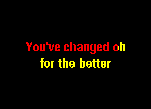 You've changed oh

for the better