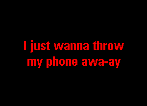 I iust wanna throw

my phone awa-ay