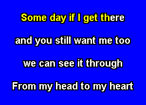 Some day if I get there
and you still want me too

we can see it through

From my head to my heart