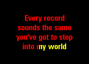 Every record
sounds the same

you've got to step
into my world