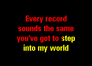 Every record
sounds the same

you've got to step
into my world