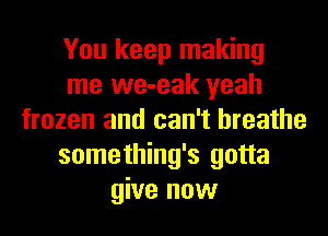 You keep making
me we-eak yeah
frozen and can't breathe
something's gotta
give now