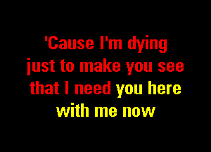 'Cause I'm dying
iust to make you see

that I need you here
with me now