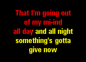 That I'm going out
of my mi-ind

all day and all night
something's gotta
give now